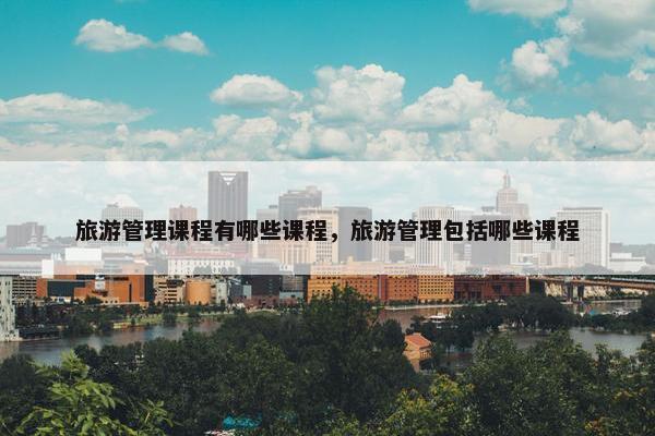旅游管理课程有哪些课程，旅游管理包括哪些课程