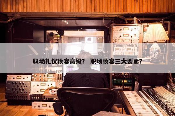 职场礼仪妆容高级？ 职场妆容三大要素？