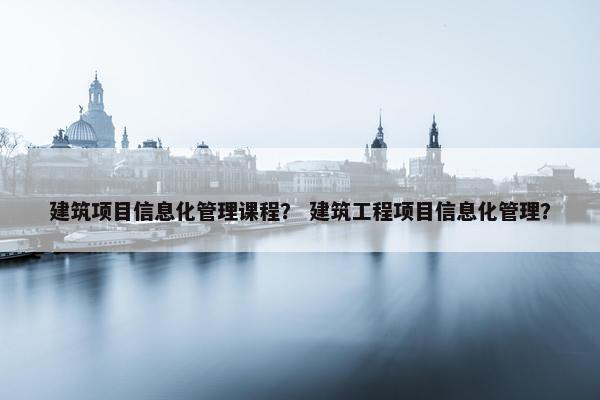 建筑项目信息化管理课程？ 建筑工程项目信息化管理？