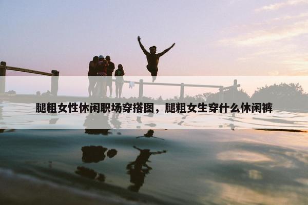 腿粗女性休闲职场穿搭图，腿粗女生穿什么休闲裤