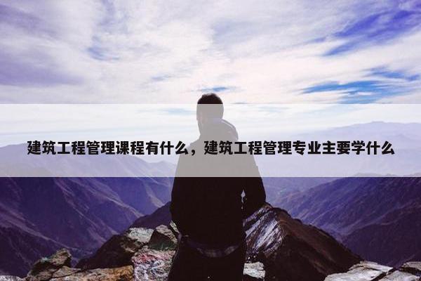 建筑工程管理课程有什么，建筑工程管理专业主要学什么