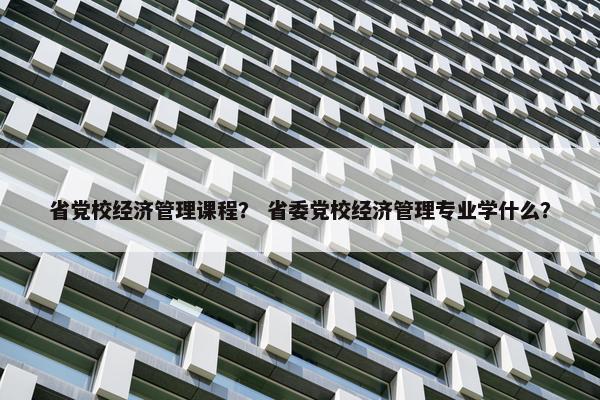 省党校经济管理课程？ 省委党校经济管理专业学什么？
