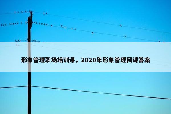 形象管理职场培训课，2020年形象管理网课答案