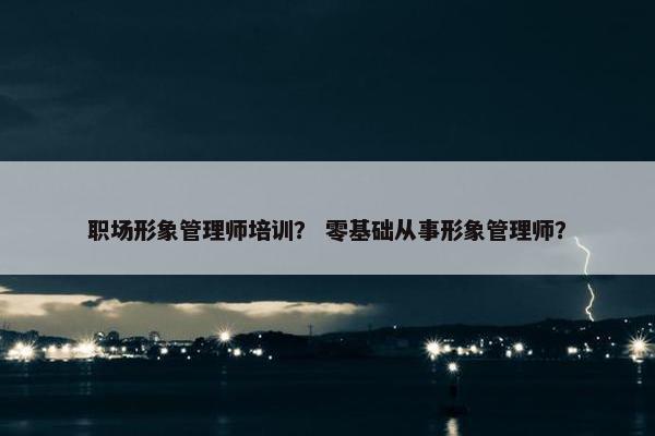 职场形象管理师培训？ 零基础从事形象管理师？
