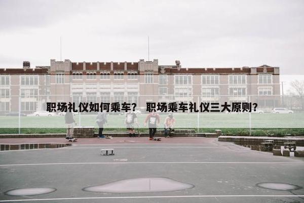 职场礼仪如何乘车？ 职场乘车礼仪三大原则？