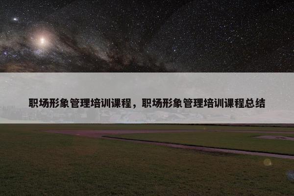 职场形象管理培训课程，职场形象管理培训课程总结