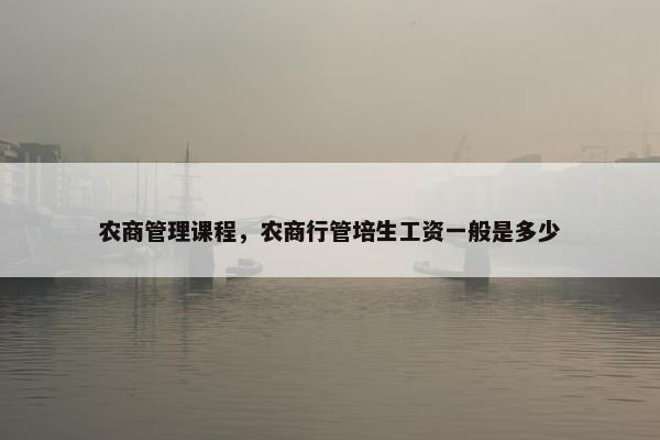 农商管理课程，农商行管培生工资一般是多少