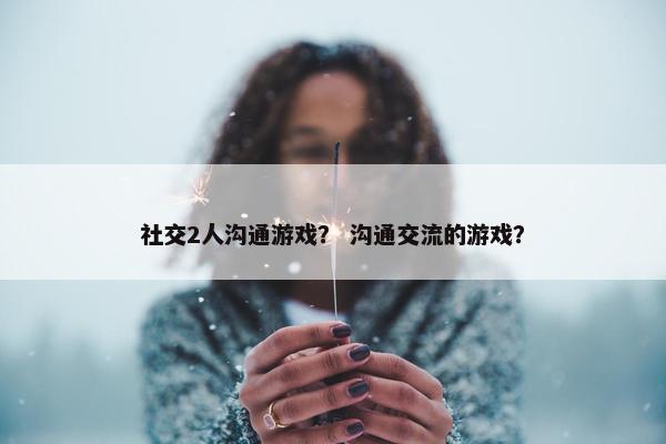 社交2人沟通游戏？ 沟通交流的游戏？