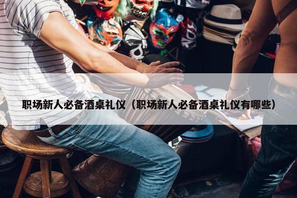 职场新人必备酒桌礼仪（职场新人必备酒桌礼仪有哪些）