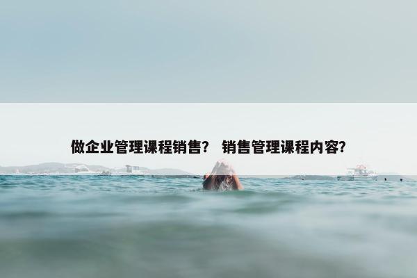 做企业管理课程销售？ 销售管理课程内容？