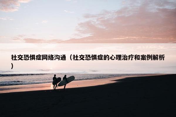 社交恐惧症网络沟通（社交恐惧症的心理治疗和案例解析）