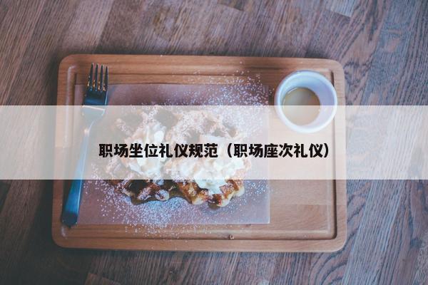 职场坐位礼仪规范（职场座次礼仪）