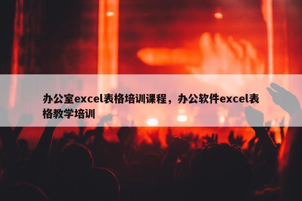 办公室excel表格培训课程，办公软件excel表格教学培训