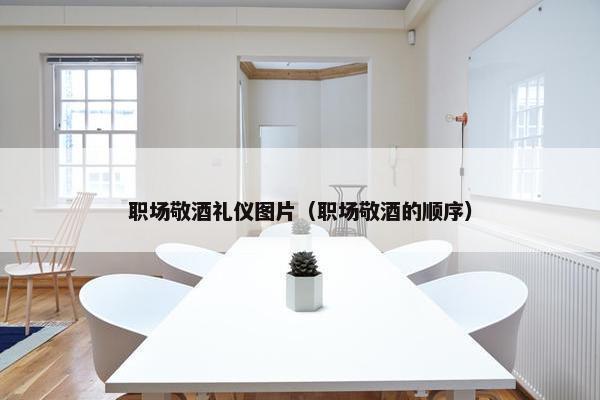 职场敬酒礼仪图片（职场敬酒的顺序）