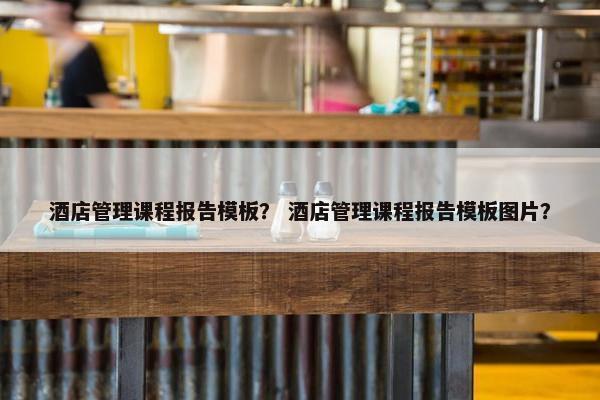 酒店管理课程报告模板？ 酒店管理课程报告模板图片？