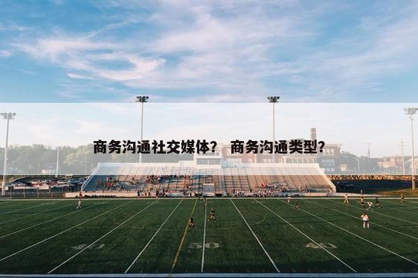 商务沟通社交媒体？ 商务沟通类型？