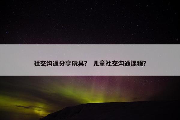 社交沟通分享玩具？ 儿童社交沟通课程？