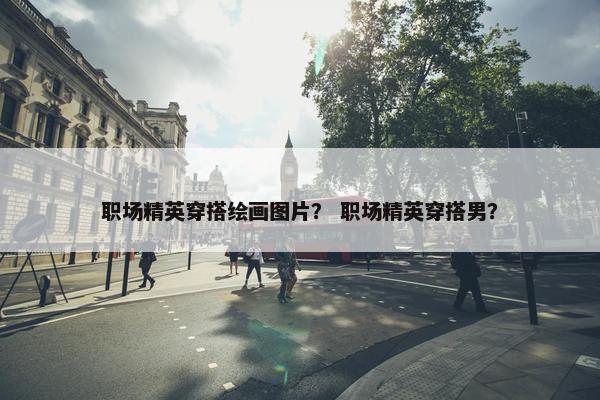 职场精英穿搭绘画图片？ 职场精英穿搭男？