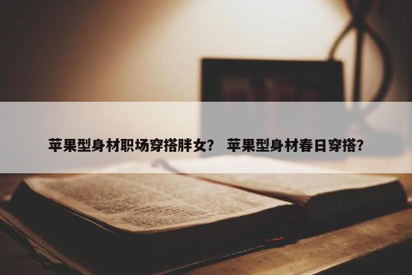 苹果型身材职场穿搭胖女？ 苹果型身材春日穿搭？
