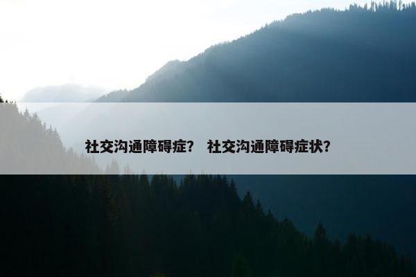 社交沟通障碍症？ 社交沟通障碍症状？