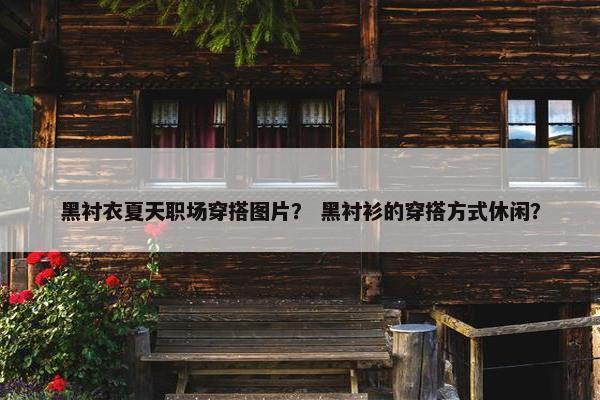 黑衬衣夏天职场穿搭图片？ 黑衬衫的穿搭方式休闲？