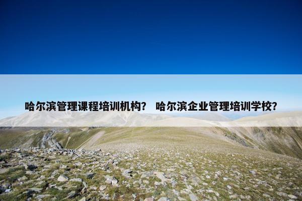 哈尔滨管理课程培训机构？ 哈尔滨企业管理培训学校？