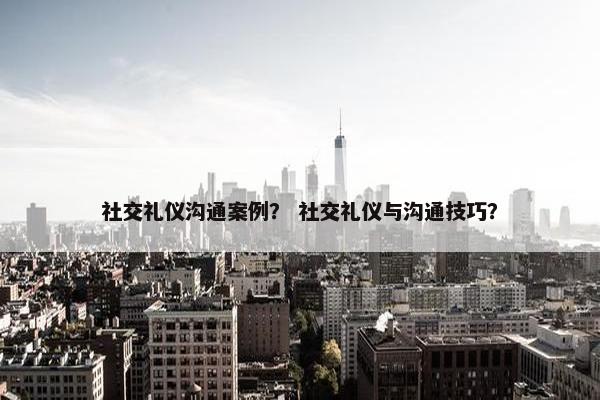 社交礼仪沟通案例？ 社交礼仪与沟通技巧？