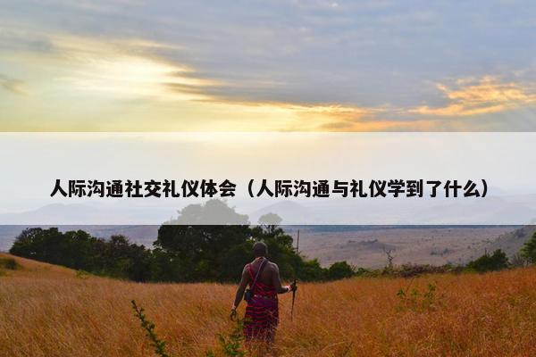 人际沟通社交礼仪体会（人际沟通与礼仪学到了什么）
