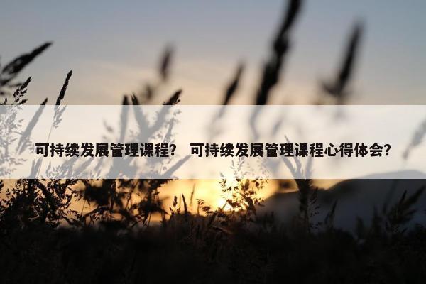 可持续发展管理课程？ 可持续发展管理课程心得体会？