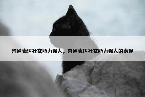 沟通表达社交能力强人，沟通表达社交能力强人的表现
