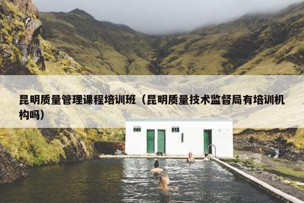 昆明质量管理课程培训班（昆明质量技术监督局有培训机构吗）