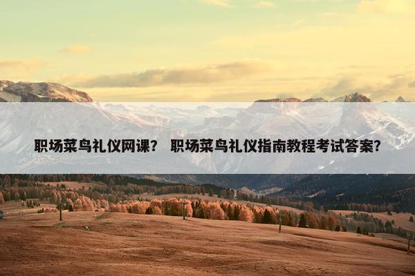 职场菜鸟礼仪网课？ 职场菜鸟礼仪指南教程考试答案？
