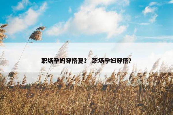 职场孕妈穿搭夏？ 职场孕妇穿搭？