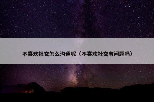 不喜欢社交怎么沟通呢（不喜欢社交有问题吗）