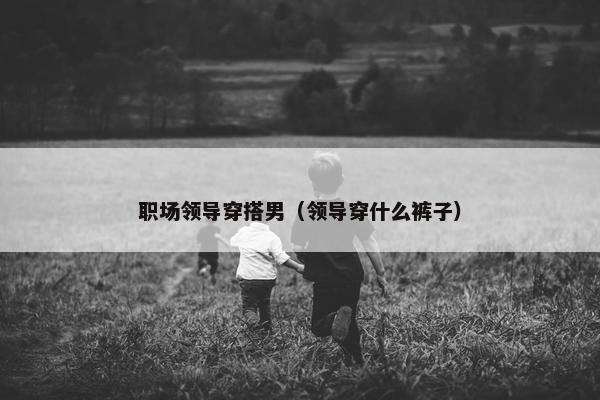 职场领导穿搭男（领导穿什么裤子）