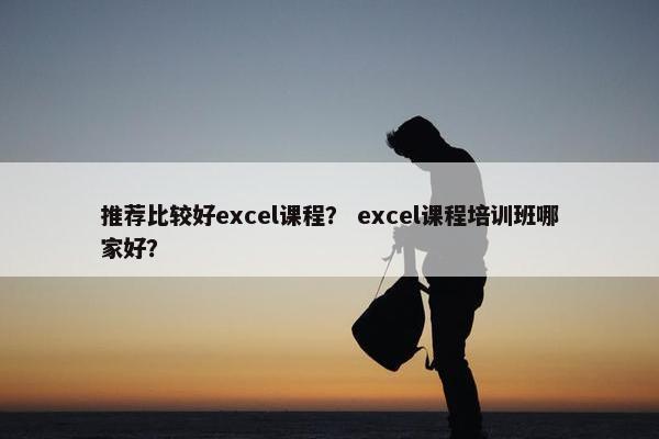 推荐比较好excel课程？ excel课程培训班哪家好？