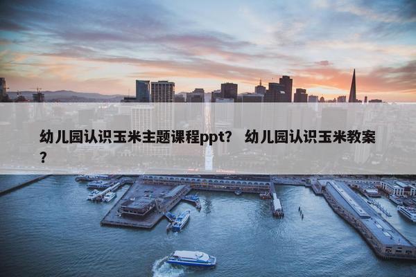 幼儿园认识玉米主题课程ppt？ 幼儿园认识玉米教案？