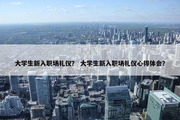 大学生新入职场礼仪？ 大学生新入职场礼仪心得体会？