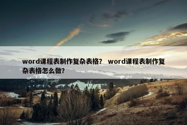 word课程表制作复杂表格？ word课程表制作复杂表格怎么做？