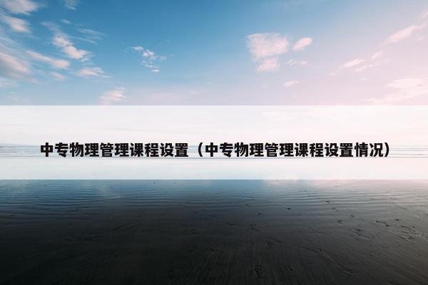 中专物理管理课程设置（中专物理管理课程设置情况）
