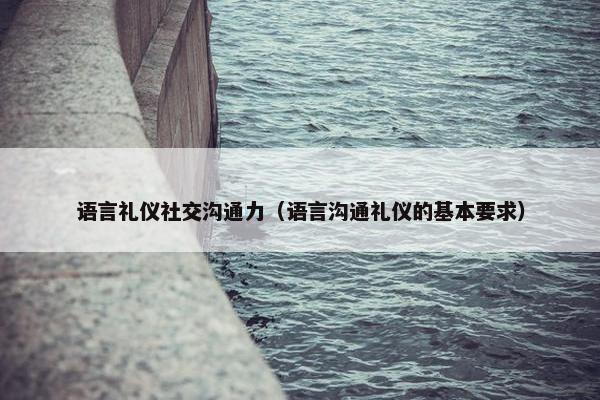 语言礼仪社交沟通力（语言沟通礼仪的基本要求）