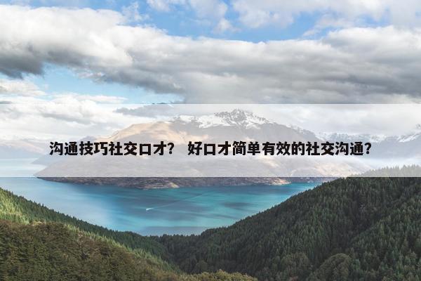 沟通技巧社交口才？ 好口才简单有效的社交沟通？