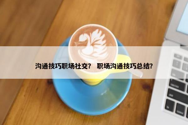 沟通技巧职场社交？ 职场沟通技巧总结？