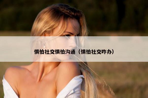 惧怕社交惧怕沟通（惧怕社交咋办）