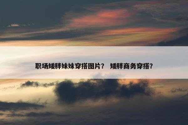 职场矮胖妹妹穿搭图片？ 矮胖商务穿搭？