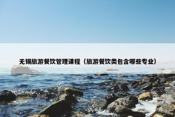 无锡旅游餐饮管理课程（旅游餐饮类包含哪些专业）