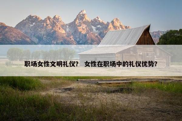 职场女性文明礼仪？ 女性在职场中的礼仪优势？