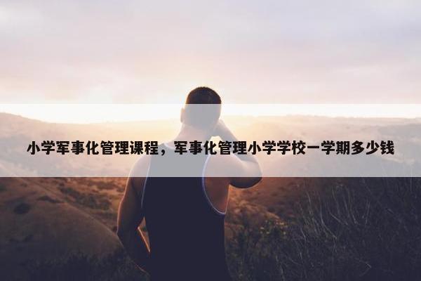 小学军事化管理课程，军事化管理小学学校一学期多少钱