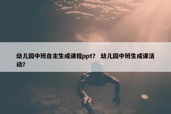 幼儿园中班自主生成课程ppt？ 幼儿园中班生成课活动？