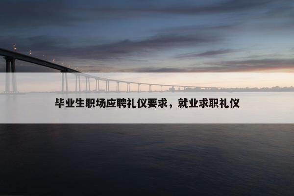 毕业生职场应聘礼仪要求，就业求职礼仪